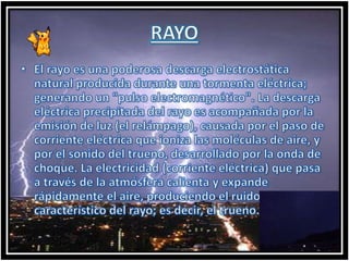 RAYOEl rayo es una poderosa descarga electrostática natural producida durante una tormenta eléctrica; generando un "pulso electromagnético". La descarga eléctrica precipitada del rayo es acompañada por la emisión de luz (el relámpago), causada por el paso de corriente eléctrica que ioniza las moléculas de aire, y por el sonido del trueno, desarrollado por la onda de choque. La electricidad (corriente eléctrica) que pasa a través de la atmósfera calienta y expande rápidamente el aire, produciendo el ruido característico del rayo; es decir, el trueno.