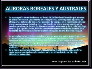 AURORAS BOREALES Y AUSTRALESLa aurora polar es un fenómeno en forma de brillo o luminiscencia que aparece en el cielo nocturno, usualmente en zonas polares, aunque puede aparecer en otras partes del mundo por cortos periodos de tiempo. En el hemisferio norte se conoce como aurora boreal, y en el hemisferio sur como aurora austral, cuyo nombre proviene de Aurora, la diosa romana del amanecer, y de la palabra griega Boreas, que significa norte, debido a que en Europa comúnmente aparece en el horizonte de un tono rojizo como si el sol emergiera de una dirección inusual.La aurora boreal es visible de octubre a marzo, aunque en ciertas ocasiones hace su aparición durante el transcurso de otros meses, siempre y cuando la temperatura atmosférica sea lo suficientemente baja. Los mejores meses para verla son enero y febrero, ya que es en estos meses donde las temperaturas son más bajas. Su equivalente en latitud sur, aurora austral, posee propiedades similares.Se le llama aurora boreal cuando se observa este fenómeno en el hemisferio norte y aurora austral cuando es observado en el hemisferio sur. No hay diferencias entre ellas.