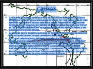 CAUSAS1.- Una de las causas podría ser que el anticiclón y los vientos alisios se debilitan mucho lo que ocasiona que la fuerza del mar peruano seda esto también ocurre en el verano esto hace que la fuerza del el niño avance llevando con el las aguas del cálidas al sur, como nuestro principal motor es “el anticiclón del pacífico” que en esa temporada sede su fuerza y esa podría ser una de las causas.2.- Debido que la corriente peruano se debilita entran las aguas calientes del oeste y estas son las que penetran a las costas. 3.- Con el calentamiento del mar se comienzan ha producir intensas lluvias, entre los años 1891, 1925, 1942, 1957-58, 1965, 1972, 1982-83 y 1997-1998 se han producido los fenómenos mas intensos lo que llevo muy malas consecuencias en el mar y las costas peruanas llegando inclusive ha destruir ciudades enteras como es caso de la ciudad de Saña. Pero bueno como es cierto el fenómeno del niño es muy malo tiene sus cosas positivas como la regeneración de los bosques.