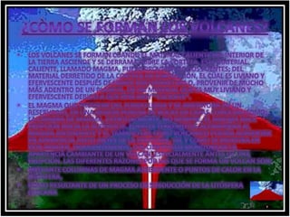¿CÒMO SE FORMAN LOS VOLCANES?Los volcanes se forman cuando el material caliente del interior de la Tierra asciende y se derrama sobre la corteza. Este material caliente, llamado magma, puede provenir de dos fuentes; del material derretido de la corteza en subducción, el cual es liviano y efervescente después de haber sido derretido o, provenir de mucho más adentro de un planeta, de un material que es muy liviano y efervescente debido a que está muy *caliente*. El magma que proviene del fondo llega y se amontona en un reservorio, en una región porosa de rocas en capas conocida como; la cámara de magma. Eventualmente, no siempre, el magma hace erupción hacia la superficie. Fuertes terremotos acompañan al magma ascendente y el tamaño del cono volcánico podría aumentar en apariencia justo antes de la erupción, tal y como se muestra en esta imagen. Frecuentemente, los científicos monitorean la apariencia cambiante de un volcán, especialmente antes de una erupción. Las diferentes razones por las que se forma un volcán son: Mediante columnas de magma ascendente o puntos de calor en la litósfera, como resultante de un proceso de subducción de la litósfera cercana