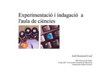 Experimentació i indagació a
l'aula de ciències
Jordi Domènech Casal
INS Vilanova del Vallès
Grup LIEC, Universitat Autònoma de Barcelona
Ambaixador Adjunt Scientix
 