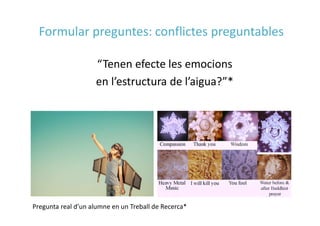 “Tenen efecte les emocions
en l’estructura de l’aigua?”*
Pregunta real d’un alumne en un Treball de Recerca*
Formular preguntes: conflictes preguntables
 