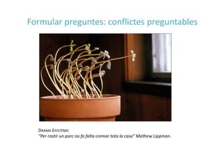 DRAMA EPISTÈMIC
“Per rostir un porc no fa falta cremar tota la casa” Mathew Lippman.
Formular preguntes: conflictes preguntables
 