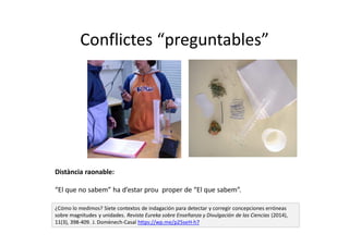 Conflictes “preguntables”
¿Cómo lo medimos? Siete contextos de indagación para detectar y corregir concepciones erróneas
sobre magnitudes y unidades. Revista Eureka sobre Enseñanza y Divulgación de las Ciencias (2014),
11(3), 398-409. J. Domènech-Casal https://wp.me/p25seH-h7
Distància raonable:
“El que no sabem” ha d’estar prou proper de “El que sabem”.
 