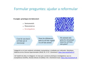 Exemple: pràctiques de laboratori
 Instrumentals
 Demostratives
 Investigadores
Com fer una tinció
cel·lular per al
microscopi
Veure les diferències
entre la cèl·lula vegetal
i la cèl·lula animal.
Els animals més
grans ho són perquè
tenen les cèl·lules
més grans?
Indagación en el aula mediante actividades manipulativas y mediadas por ordenador. Alambique,
Didáctica de las Ciencias Experimentales (2014) 76, 17-27. J.Domènech. https://wp.me/p25seH-eT
De l'epiteli de ceba a la indagació. Un marc per a construir pràctiques investigadores cap a la
Competència Científica. Revista Ciències 32 (2016), 9-19. J Domènech-Casal. https://wp.me/p25seH-sB
Formular preguntes: ajudar a reformular
 