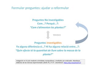 Preguntes No Investigables
Com…? Perquè…?:
“Com s’alimenten les plantes?”
Preguntes investigables
Fa alguna diferència si…? Hi ha alguna relació entre…?:
“Quin efecte té la quantitat de llum sobre la massa de la
planta?”
Indagación en el aula mediante actividades manipulativas y mediadas por ordenador. Alambique,
Didáctica de las Ciencias Experimentales (2014) 76, 17-27. J.Domènech. https://wp.me/p25seH-eT
VARIABLES
Formular preguntes: ajudar a reformular
 