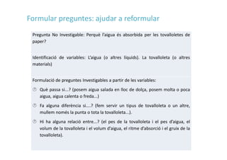 Pregunta No Investigable: Perquè l’aigua és absorbida per les tovalloletes de
paper?
Identificació de variables: L’aigua (o altres líquids). La tovalloleta (o altres
materials)
Formulació de preguntes Investigables a partir de les variables:
 Què passa si...? (posem aigua salada en lloc de dolça, posem molta o poca
aigua, aigua calenta o freda...)
 Fa alguna diferència si....? (fem servir un tipus de tovalloleta o un altre,
mullem només la punta o tota la tovalloleta...).
 Hi ha alguna relació entre...? (el pes de la tovalloleta i el pes d’aigua, el
volum de la tovalloleta i el volum d’aigua, el ritme d’absorció i el gruix de la
tovalloleta).
Formular preguntes: ajudar a reformular
 