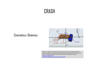 CRASH
Cinemàtica i Dinàmica
CRASH: un proyecto de enseñanza de cinemática y dinámica en el contexto del análisis
pericial de accidentes.Revista Eureka sobre Enseñanzay Divulgaciónde las Ciencias 15 (2),
2103, 1-17 (2018). Jordi Domènech-Casal,Jesús Gasco, Pere Royo, Santi Vilches.
https://wp.me/p25seH-xf
https://sites.google.com/site/projectantfisqui2/crash
 