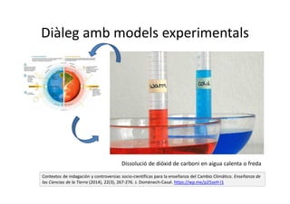 Diàleg amb models experimentals
Contextos de indagación y controversias socio-científicas para la enseñanza del Cambio Climático. Enseñanza de
las Ciencias de la Tierra (2014), 22(3), 267-276. J. Domènech-Casal. https://wp.me/p25seH-l1
Dissolució de diòxid de carboni en aigua calenta o freda
 