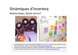 Dinàmiques d’incertesa
Mistery boxes. Quant cert és?
• Les Mystery Boxes: una activitat senzilla d’indagació a l’aula com a metàfora de la ciència. Revista
Ciències (2013) 24, 120-25. Jordi Domènech. https://wp.me/p25seH-bp
• Emancipació, supèrbia epistèmica i dissidència naïf. Quatre escenes de Ciència i Pseudociència als
centres educatius. Blog de Rosa Sensat. J.Domènech-Casal. https://wp.me/p25seH-EV
 