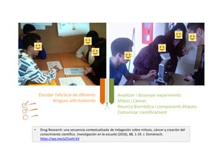 • Drug Research: una secuencia contextualizada de indagación sobre mitosis, cáncer y creación del
conocimiento científico. Investigación en la escuela (2016), 88, 1-19. J. Domènech.
https://wp.me/p25seH-kV
Analitzar i dissenyar experiments
Mitosi i Càncer
Recerca Biomèdica i components ètiques
Comunicar científicament
Elucidar l’eficàcia de diferents
drogues anti-tumorals
 