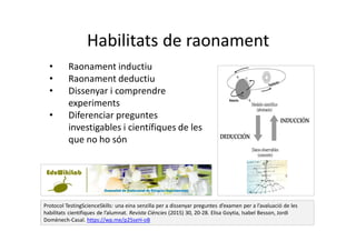 Habilitats de raonament
Protocol TestingScienceSkills: una eina senzilla per a dissenyar preguntes d’examen per a l’avaluació de les
habilitats científiques de l’alumnat. Revista Ciències (2015) 30, 20-28. Elisa Goytia, Isabel Besson, Jordi
Domènech-Casal. https://wp.me/p25seH-oB
• Raonament inductiu
• Raonament deductiu
• Dissenyar i comprendre
experiments
• Diferenciar preguntes
investigables i científiques de les
que no ho són
 