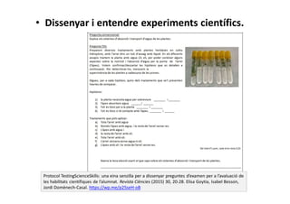 • Dissenyar i entendre experiments científics.
Protocol TestingScienceSkills: una eina senzilla per a dissenyar preguntes d’examen per a l’avaluació de
les habilitats científiques de l’alumnat. Revista Ciències (2015) 30, 20-28. Elisa Goytia, Isabel Besson,
Jordi Domènech-Casal. https://wp.me/p25seH-oB
 