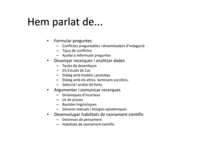 Hem parlat de...
• Formular preguntes
– Conflictes preguntables i dinamitzadors d’indagació
– Tipus de conflictes
– Ajudar a reformular preguntes
• Dissenyar recerques i analitzar dades
– Taules de desenllaços
– Els Estudis de Cas
– Diàleg amb models i prototips
– Diàleg amb els altres. Seminaris socràtics.
– Selecció i anàlisi de fonts
• Argumentar i comunicar recerques
– Dinàmiques d’incertesa
– Ús de proves
– Bastides lingüístiques
– Gèneres textuals i litúrgies epistèmiques
• Desenvolupar habilitats de raonament científic
– Destreses de pensament
– Habilitats de raonament científic
 
