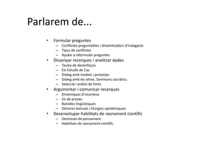 Parlarem de...
• Formular preguntes
– Conflictes preguntables i dinamitzadors d’indagació
– Tipus de conflictes
– Ajudar a reformular preguntes
• Dissenyar recerques i analitzar dades
– Taules de desenllaços
– Els Estudis de Cas
– Diàleg amb models i prototips
– Diàleg amb els altres. Seminaris socràtics.
– Selecció i anàlisi de fonts
• Argumentar i comunicar recerques
– Dinàmiques d’incertesa
– Ús de proves
– Bastides lingüístiques
– Gèneres textuals i litúrgies epistèmiques
• Desenvolupar habilitats de raonament científic
– Destreses de pensament
– Habilitats de raonament científic
 