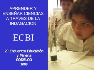 APRENDER Y 
ENSEÑAR CIENCIAS 
A TRAVES DE LA 
INDAGACION 

ECBI
2º Encuentro Educación 
y Minería 
CODELCO 
2008 

 