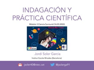 INDAGACIÓN Y
PRÁCTICA CIENTÍFICA
Jordi Soler Garcia
@jsolerga91
Institut Escola Mirades (Barcelona)
jsoler40@xtec.cat
Módulo 3 Ciencia Surround (16.03.2022)
 