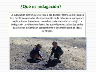 La indagación científica se refiere a las diversas formas en las cuales
los científicos abordan el conocimiento de la naturaleza y proponen
explicaciones basadas en la evidencia derivada de su trabajo. La
indagación también se refiere a las actividades estudiantiles en las
cuales ellos desarrollan conocimiento y entendimiento de ideas
científicas.
¿Qué es indagación?
 