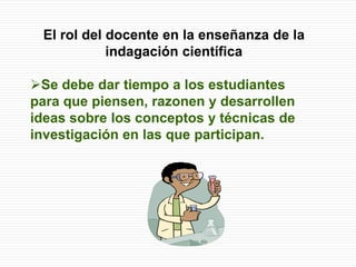 El rol del docente en la enseñanza de la
indagación científica
Se debe dar tiempo a los estudiantes
para que piensen, razonen y desarrollen
ideas sobre los conceptos y técnicas de
investigación en las que participan.
 