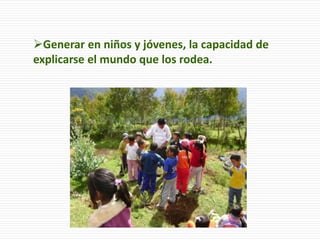 Generar en niños y jóvenes, la capacidad de
explicarse el mundo que los rodea.
 