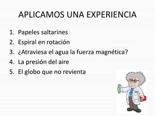 APLICAMOS UNA EXPERIENCIA
1. Papeles saltarines
2. Espiral en rotación
3. ¿Atraviesa el agua la fuerza magnética?
4. La presión del aire
5. El globo que no revienta
 