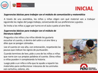 INICIAL
Sugerencias básicas para trabajar con el módulo de comunicación y matemática
A través de una asamblea, los niños y niñas eligen con qué material van a trabajar
siguiendo las reglas del juego-trabajo, conversando de sus preferencias y gustos.
Se invita a los niños a jugar por turno en el aula o patio al aire libre.
Sugerencias básicas para trabajar con el módulo de
literatura infantil
Pregunta a los niños y las niñas dónde les gustaría
escuchar el cuento, si dentro del salón o al aire libre y
diles que se pongan cómodos.
Lee el cuento en voz alta, con entonación, respetando las
pausas que indican los signos de puntuación.
Cuando termines de leer, pide a uno de los niños o niñas
que narre con sus propias palabras el cuento. Otros niños
o niñas pueden ir completando la historia.
Luego pide a un niño o niña que te ayude a repartir los
materiales para confeccionar máscaras de los animales
con cartulina, colores, etc.
 