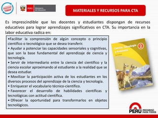 MATERIALES Y RECURSOS PARA CTA
Es imprescindible que los docentes y estudiantes dispongan de recursos
educativos para lograr aprendizajes significativos en CTA. Su importancia en la
labor educativa radica en:
•Facilitar la comprensión de algún concepto o principio
científico o tecnológico que se desea transferir.
• Ayudar a potenciar las capacidades sensoriales y cognitivas,
que son la base fundamental del aprendizaje de ciencia y
tecnología.
• Servir de intermediario entre la ciencia del científico y la
ciencia escolar aproximando al estudiante a la realidad que se
desea estudiar.
• Movilizar la participación activa de los estudiantes en los
diversos procesos del aprendizaje de la ciencia y tecnología.
• Enriquecer el vocabulario técnico-científico.
• Favorecer el desarrollo de habilidades científicas y
tecnológicas con actitud científica.
• Ofrecer la oportunidad para transformarlos en objetos
tecnológicos.
 
