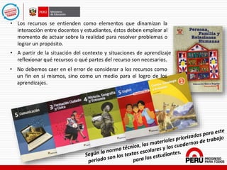• Los recursos se entienden como elementos que dinamizan la
interacción entre docentes y estudiantes, éstos deben emplear al
momento de actuar sobre la realidad para resolver problemas o
lograr un propósito.
• No debemos caer en el error de considerar a los recursos como
un fin en sí mismos, sino como un medio para el logro de los
aprendizajes.
• A partir de la situación del contexto y situaciones de aprendizaje
reflexionar qué recursos o qué partes del recurso son necesarios.
 