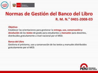 Normas de Gestión del Banco del Libro
R. M. N.° 0401-2008-ED
Objetivo:
Establecer las orientaciones para gestionar la entrega, uso, conservación y
devolución de los textos de grado para estudiantes y manuales para docentes,
distribuidos gratuitamente a nivel nacional por el MED.
Banco del Libro
Gestiona el préstamo, uso y conservación de los textos y manuales distribuidos
gratuitamente por el MED.
 