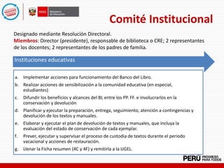 Comité Institucional
Designado mediante Resolución Directoral.
Miembros: Director (presidente), responsable de biblioteca o CRE; 2 representantes
de los docentes; 2 representantes de los padres de familia.
Instituciones Educativas
Instituciones educativas
a. Implementar acciones para funcionamiento del Banco del Libro.
b. Realizar acciones de sensibilización a la comunidad educativa (en especial,
estudiantes)
c. Difundir los beneficios y alcances del BL entre los PP. FF. e involucrarlos en la
conservación y devolución
d. Planificar y ejecutar la preparación, entrega, seguimiento, atención a contingencias y
devolución de los textos y manuales.
e. Elaborar y ejecutar el plan de devolución de textos y manuales, que incluya la
evaluación del estado de conservación de cada ejemplar.
f. Prever, ejecutar y supervisar el proceso de custodia de textos durante el periodo
vacacional y acciones de restauración.
g. Llenar la Ficha resumen (4C y 4F) y remitirla a la UGEL.
 