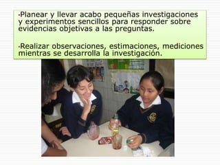 •Planear y llevar acabo pequeñas investigaciones
y experimentos sencillos para responder sobre
evidencias objetivas a las preguntas.
•Realizar observaciones, estimaciones, mediciones
mientras se desarrolla la investigación.
 