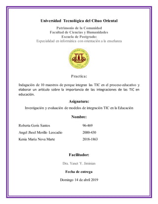 Universidad Tecnológica del Cibao Oriental
Patrimonio de la Comunidad
Facultad de Ciencias y Humanidades
Escuela de Postgrado:
Especialidad en informática con orientación a la enseñanza
Practica:
Indagación de 10 maestros de porque integran las TIC en el proceso educativo y
elaborar un artículo sobre la importancia de las integraciones de las TIC en
educación.
Asignatura:
Investigación y evaluación de modelos de integración TIC en la Educación
Nombre:
Roberta Goris Santos 96-469
Angel Jhoel Morillo Leocadio 2000-430
Kenia María Nova Marte 2018-1863
Facilitador:
Dra. Yanet Y. Jiminian
Fecha de entrega
Domingo 14 de abril 2019
 