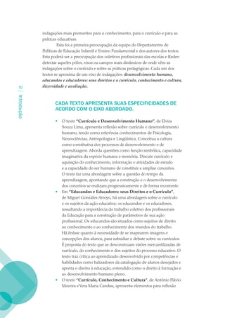 indagações mais prementes para o conhecimento, para o currículo e para as
             práticas educativas.
                      Esta foi a primeira preocupação da equipe do Departamento de
             Políticas de Educação Infantil e Ensino Fundamental e dos autores dos textos.
             Esta poderá ser a preocupação dos coletivos profissionais das escolas e Redes:
             detectar aqueles pólos, eixos ou campos mais dinâmicos de onde vêm as
             indagações sobre o currículo e sobre as práticas pedagógicas. Cada um dos
             textos se aproxima de um eixo de indagações: desenvolvimento humano,
             educandos e educadores: seus direitos e o currículo, conhecimento e cultura,
 10          diversidade e avaliação.
Introdução




                    CADA TEXTO APRESENTA SUAS ESPECIFICIDADES DE
                    ACORDO COM O EIXO ABORDADO.

                    •   O texto “Currículo e Desenvolvimento Humano”, de Elvira
                        Souza Lima, apresenta reflexão sobre currículo e desenvolvimento
                        humano, tendo como referência conhecimentos de Psicologia,
                        Neurociências, Antropologia e Lingüística. Conceitua a cultura
                        como constitutiva dos processos de desenvolvimento e de
                        aprendizagem. Aborda questões como função simbólica, capacidade
                        imaginativa da espécie humana e memória. Discute currículo e
                        aquisição do conhecimento, informação e atividades de estudo
                        e a capacidade do ser humano de constituir e ampliar conceitos.
                        O texto faz uma abordagem sobre a questão do tempo da
                        aprendizagem, apontando que a construção e o desenvolvimento
                        dos conceitos se realizam progressivamente e de forma recorrente.
                    •   Em “Educandos e Educadores: seus Direitos e o Currículo”,
                        de Miguel Gonzáles Arroyo, há uma abordagem sobre o currículo
                        e os sujeitos da ação educativa: os educandos e os educadores,
                        ressaltando a importância do trabalho coletivo dos profissionais
                        da Educação para a construção de parâmetros de sua ação
                        profissional. Os educandos são situados como sujeitos de direito
                        ao conhecimento e ao conhecimento dos mundos do trabalho.
                        Há ênfase quanto à necessidade de se mapearem imagens e
                        concepções dos alunos, para subsidiar o debate sobre os currículos.
                        É proposta do texto que se desconstruam visões mercantilizadas de
                        currículo, do conhecimento e dos sujeitos do processo educativo. O
                        texto traz crítica ao aprendizado desenvolvido por competências e
                        habilidades como balizadores da catalogação de alunos desejados e
                        aponta o direito à educação, entendido como o direito à formação e
                        ao desenvolvimento humano pleno.
                    •   O texto “Currículo, Conhecimento e Cultura”, de Antônio Flávio
                        Moreira e Vera Maria Candau, apresenta elementos para reflexão
 