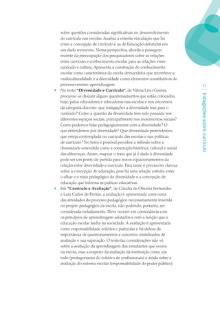sobre questões consideradas significativas no desenvolvimento
    do currículo nas escolas. Analisa a estreita vinculação que há
    entre a concepção de currículo e as de Educação debatidas em
    um dado momento. Nessa perspectiva, aborda a passagem
    recente da preocupação dos pesquisadores sobre as relações
    entre currículo e conhecimento escolar para as relações entre
    currículo e cultura. Apresenta a construção do conhecimento
    escolar como característica da escola democrática que reconhece a
    multiculturalidade e a diversidade como elementos constitutivos do
    processo ensino-aprendizagem.                                                  11
•   No texto “Diversidade e Currículo”, de Nilma Lino Gomes,




                                                                              Indagações sobre currículo
    procurou-se discutir alguns questionamentos que estão colocados,
    hoje, pelos educadores e educadoras nas escolas e nos encontros
    da categoria docente: que indagações a diversidade traz para o
    currículo? Como a questão da diversidade tem sido pensada nos
    diferentes espaços sociais, principalmente nos movimentos sociais?
    Como podemos lidar pedagogicamente com a diversidade? O
    que entendemos por diversidade? Que diversidade pretendemos
    que esteja contemplada no currículo das escolas e nas políticas
    de currículo? No texto é possível perceber a reflexão sobre a
    diversidade entendida como a construção histórica, cultural e social
    das diferenças. Assim, mapear o trato que já é dado à diversidade
    pode ser um ponto de partida para novos equacionamentos da
    relação entre diversidade e currículo. Para tanto é preciso ter clareza
    sobre a concepção de educação, pois há uma relação estreita entre
    o olhar e o trato pedagógico da diversidade e a concepção de
    educação que informa as práticas educativas.
•   Em “Currículo e Avaliação”, de Cláudia de Oliveira Fernandes
    e Luiz Carlos de Freitas, a avaliação é apresentada como uma
    das atividades do processo pedagógico necessariamente inserida
    no projeto pedagógico da escola, não podendo, portanto, ser
    considerada isoladamente. Deve ocorrer em consonância com
    os princípios de aprendizagem adotados e com a função que a
    educação escolar tenha na sociedade. A avaliação é apresentada
    como responsabilidade coletiva e particular e há defesa da
    importância de questionamentos a conceitos cristalizados de
    avaliação e sua superação. O texto faz considerações não só
    sobre a avaliação da aprendizagem dos estudantes que ocorre
    na escola, mas a respeito da avaliação da instituição como um
    todo (protagonismo do coletivo de profissionais) e ainda sobre a
    avaliação do sistema escolar (responsabilidade do poder público).
 