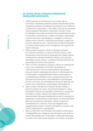 OS TEXTOS EM SEU CONJUNTO APRESENTAM
             INDAGAÇÕES CONSTANTES.

             •    Todos constatam as mudanças que vêm acontecendo na
                 consciência e identidade profissional dos(as) educadores(as). Todos
                 coincidem ao destacar as mudanças nas formas de viver a infância e
                 a adolescência, a juventude e a vida adulta. O que há de coincidente
                 nessas mudanças? Educadores e educandos se vendo e sendo
                 reconhecidos como sujeitos de direitos. Esse reconhecimento coloca
 12              os currículos, o conhecimento, a cultura, a formação, a diversidade,
                 o processo de ensino-aprendizagem e a avaliação, os valores e a
Introdução




                 cultura escolar e docente, a organização dos tempos e espaços em
                 um novo referente de valor: o referente ético do direito. Reorientar
                 o currículo é buscar práticas mais conseqüentes com a garantia do
                 direito à educação.
             •   Todos os textos recuperam o direito à educação entendido
                 como direito à formação e ao desenvolvimento humano, como
                 humanização, como processo de apropriação das criações, saberes,
                 conhecimentos, sistemas de símbolos, ciências, artes, memória,
                 identidades, valores, culturas... resultantes do desenvolvimento da
                 humanidade em todos os seus aspectos.
             •    Todos os textos coincidem ao recuperar o direito ao conhecimento
                 como o eixo estruturante do currículo e da docência. O
                 conhecimento visto como um campo dinâmico de produção e
                 crítica, de seleção e legitimação, de confronto e silenciamento de
                 sua diversidade. Conseqüentemente, todos os textos repõem a
                 centralidade para a docência e para o currículo dos processos de
                 apreensão do conhecimento, da possibilidade de aprendizagem
                 de todo ser humano, da centralidade dos tempos de aprender, das
                 tensões entre conhecimento, aprendizagem e diversidade etc.
             •   Todos os textos coincidem ao recuperar o direito à cultura, o
                 dever do currículo, da escola e da docência de garantir a cultura
                 acumulada, devida às novas gerações. O direito de se apropriarem
                 das práticas e valores culturais, dos sistemas simbólicos e do
                 desenvolvimento da função simbólica tão central na construção de
                 significados, na apreensão do conhecimento e no desenvolvimento
                 pleno do ser humano etc. Recuperar o direito à cultura, tão
                 secundarizado nos currículos, é uma das indagações mais
                 instigantes para a escola e a docência. Recuperar os vínculos entre
                 cultura, conhecimento e aprendizagem.
             •   Todos os textos têm como referente a diversidade, as diferenças e
                 as desigualdades que configuram nossa formação social, política e
                 cultural. Diversidades que os educadores e educandos levam para
                 as escolas: sócio-étnico-racial, de gênero, de território, de geração
 