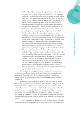 etc. Ver a diversidade como um dado positivo, liberá-la de olhares
            preconceituosos: superar práticas classificatórias é uma indagação
            nuclear dos currículos. Reconhecer e respeitar a diversidade indaga
            concepções generalistas de conhecimento, de cultura, de saberes e
            valores, de processos de formação, socialização e aprendizagens.
        • Todos os textos coincidem ao destacar os currículos como uma
            organização temporal e espacial do conhecimento que se traduz
            na organização dos tempos e espaços escolares e do trabalho dos
            professores e alunos. Por outro lado, todos os textos constatam
            as mudanças que vêm ao longo dos tempos sociais, de trabalho,               13
            de vida e sobrevivência dos educandos e educadores. Essas




                                                                                    Indagações sobre currículo
            mudanças condicionam os tempos de socialização e formação, de
            aprendizagem. Conseqüentemente interrogam as lógicas temporais
            e espaciais de organização escolar e curricular. Ver o currículo como
            uma opção específica por uma organização temporal e espacial,
            que condiciona a organização da escola, dos processos de ensinar-
            aprender e do trabalho dos educadores e educandos, nos leva a
            repensar essa organização nas propostas de reorientação curricular.
        • Todos os textos, de alguma maneira, abordam a questão da
            avaliação. O que se avalia e como se avalia está condicionado pelas
            competências, habilidades, conhecimentos que o currículo privilegia
            ou secundariza. Os valores e as lógicas de avaliação reproduzem
            os valores, lógicas e hierarquias que selecionam, organizam os
            conhecimentos nos currículos. Por sua vez, o que se privilegia
            nas avaliações escolares e nacionais determina as competências
            e conhecimentos privilegiados ou secundarizados no currículo.
            Reorientar processos e critérios de avaliação implica em reorientar a
            organização curricular e vice-versa.
         Este conjunto de indagações toca em preocupações que ocupam os
profissionais da educação básica: qual o papel da docência, da pedagogia
e da escola? Que concepções de sociedade, de escola, de educação, de
conhecimento, de cultura e de currículo orientarão a escolha das práticas
educativas?
         Sabemos que esse conjunto de questões tem sido objeto de debate
nas escolas e no cenário educacional nas últimas décadas. A função da escola,
da docência e da pedagogia vem se ampliando, à medida que a sociedade e,
sobretudo, os educandos mudam e o direito à educação se alarga, incluindo
o direito ao conhecimento, às ciências, aos avanços tecnológicos e às novas
tecnologias de informação. Mas também o direito à cultura, às artes, à
diversidade de linguagens e formas de comunicação, aos sistemas simbólicos
e ao sistema de valores que regem o convívio social, à formação como sujeitos
éticos.
        Os textos coincidem ao pensar a educação, o conhecimento, a escola, o
currículo a serviço de um projeto de sociedade democrática, justa e igualitária.
 