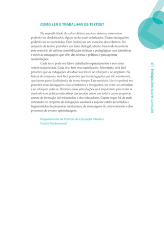 COMO LER E TRABALHAR OS TEXTOS?

        Na especificidade de cada coletivo, escola e sistema, esses eixos
poderão ser desdobrados, alguns serão mais enfatizados. Outras indagações
poderão ser acrescentadas. Esse poderá ser um exercício dos coletivos. No
conjunto de textos, prevalece um trato dialogal, aberto, buscando incentivar
esse exercício de cultivar sensibilidades teóricas e pedagógicas para identificar
e ouvir as indagações que vêm das teorias e práticas e para apontar
reorientações.
        Cada texto pode ser lido e trabalhado separadamente e sem uma                   1
ordem seqüenciada. Cada eixo tem seus significados. Entretanto, será fácil




                                                                                    Indagações sobre currículo
perceber que as indagações dos diversos textos se reforçam e se ampliam. Na
leitura do conjunto, será fácil perceber que há indagações que são constantes,
que fazem parte da dinâmica de nosso tempo. Um exercício coletivo poderá ser
perceber essas indagações mais constantes e instigantes, ver como se articulam
e se reforçam entre si. Perceber essas articulações será importante para tratar o
currículo e as práticas educativas das escolas como um todo e como propostas
coesas de formação dos educandos e dos educadores. Captar o que há de mais
articulado no conjunto de indagações auxiliará a superar estilos recortados e
fragmentados de propostas curriculares, de abordagens do conhecimento e dos
processos de ensino-aprendizagem.

       Departamento de Políticas de Educação Infantil e
       Ensino Fundamental
 