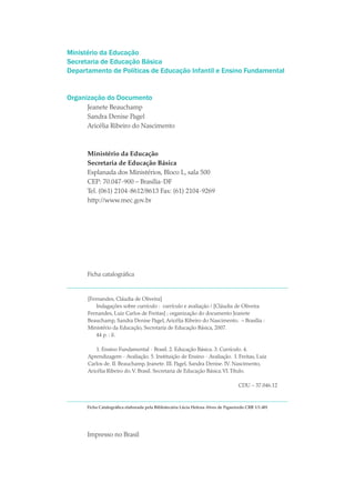 Ministério da Educação
Secretaria de Educação Básica
Departamento de Políticas de Educação Infantil e Ensino Fundamental


Organização do Documento
      Jeanete Beauchamp
      Sandra Denise Pagel
      Aricélia Ribeiro do Nascimento



      Ministério da Educação
      Secretaria de Educação Básica
      Esplanada dos Ministérios, Bloco L, sala 500
      CEP: 70.047-900 – Brasília-DF
      Tel. (061) 2104-8612/8613 Fax: (61) 2104-9269
      http://www.mec.gov.br




      Ficha catalográfica



      [Fernandes, Cláudia de Oliveira]
          Indagações sobre currículo : currículo e avaliação / [Cláudia de Oliveira
      Fernandes, Luiz Carlos de Freitas] ; organização do documento Jeanete
      Beauchamp, Sandra Denise Pagel, Aricélia Ribeiro do Nascimento. – Brasília :
      Ministério da Educação, Secretaria de Educação Básica, 2007.
          44 p. : il.

          1. Ensino Fundamental - Brasil. 2. Educação Básica. 3. Currículo. 4.
      Aprendizagem - Avaliação. 5. Instituição de Ensino - Avaliação. I. Freitas, Luiz
      Carlos de. II. Beauchamp, Jeanete. III. Pagel, Sandra Denise. IV. Nascimento,
      Aricélia Ribeiro do. V. Brasil. Secretaria de Educação Básica. VI. Título.

                                                                                   CDU – 37.046.12



      Ficha Catalográfica elaborada pela Bibliotecária Lúcia Helena Alves de Figueiredo CRB 1/1.401




      Impresso no Brasil
 