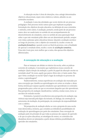 A educação escolar é cheia de intenções, visa a atingir determinados
                        objetivos educacionais, sejam estes relativos a valores, atitudes ou aos
                        conteúdos escolares.
                               A avaliação é uma das atividades que ocorre dentro de um processo
                        pedagógico. Este processo inclui outras ações que implicam na própria
                        formulação dos objetivos da ação educativa, na definição de seus conteúdos
                        e métodos, entre outros. A avaliação, portanto, sendo parte de um processo
                        maior, deve ser usada tanto no sentido de um acompanhamento do
                        desenvolvimento do estudante, como no sentido de uma apreciação final
  20                    sobre o que este estudante pôde obter em um determinado período, sempre
                        com vistas a planejar ações educativas futuras. Quando a avaliação acontece
Currículo e avaliação




                        ao longo do processo, com o objetivo de reorientá-lo, recebe o nome de
                        avaliação formativa e quando ocorre ao final do processo, com a finalidade
                        de apreciar o resultado deste, recebe o nome de avaliação somativa.
                        Uma não é nem pior, nem melhor que a outra, elas apenas têm objetivos
                        diferenciados.



                               A concepção de educação e a avaliação

                                Para se instaurar um debate no interior da escola, sobre as práticas
                        correntes de avaliação, é necessário que explicitemos nosso conceito de
                        avaliação. Qual a função da avaliação, a partir do papel da educação escolar na
                        sociedade atual? Às vezes, aquilo que parece óbvio não o é tanto assim. Para
                        que é feita a avaliação na escola? Qual o lugar da avaliação no processo de
                        ensino e aprendizagem?
                                Tradicionalmente, nossas experiências em avaliação são marcadas por
                        uma concepção que classifica as aprendizagens em certas ou erradas e, dessa
                        forma, termina por separar aqueles estudantes que aprenderam os conteúdos
                        programados para a série em que se encontram daqueles que não aprenderam.
                        Essa perspectiva de avaliação classificatória e seletiva, muitas vezes, torna-se
                        um fator de exclusão escolar.
                                Entretanto, é possível concebermos uma perspectiva de avaliação cuja
                        vivência seja marcada pela lógica da inclusão, do diálogo, da construção da
                        autonomia, da mediação, da participação, da construção da responsabilidade
                        com o coletivo.
                                Tal perspectiva de avaliação alinha-se com a proposta de uma escola
                        mais democrática, inclusiva, que considera as infindáveis possibilidades de
                        realização de aprendizagens por parte dos estudantes. Essa concepção de
                        avaliação parte do princípio de que todas as pessoas são capazes de aprender
                        e de que as ações educativas, as estratégias de ensino, os conteúdos das
                        disciplinas devem ser planejados a partir dessas infinitas possibilidades de
                        aprender dos estudantes.
 