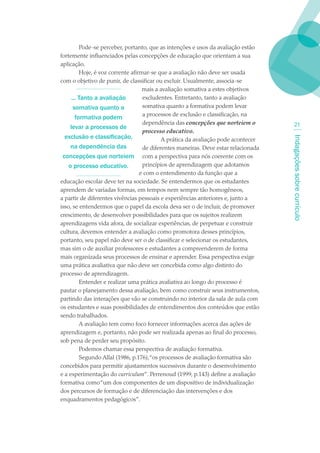 Pode-se perceber, portanto, que as intenções e usos da avaliação estão
fortemente influenciados pelas concepções de educação que orientam a sua
aplicação.
          Hoje, é voz corrente afirmar-se que a avaliação não deve ser usada
com o objetivo de punir, de classificar ou excluir. Usualmente, associa-se
                                    mais a avaliação somativa a estes objetivos
      ... Tanto a avaliação         excludentes. Entretanto, tanto a avaliação
       somativa quanto a            somativa quanto a formativa podem levar
                                    a processos de exclusão e classificação, na
        formativa podem
                                    dependência das concepções que norteiem o            21
     levar a processos de
                                    processo educativo.
  exclusão e classificação,




                                                                                     Indagações sobre currículo
                                            A prática da avaliação pode acontecer
     na dependência das             de diferentes maneiras. Deve estar relacionada
 concepções que norteiem com a perspectiva para nós coerente com os
    o processo educativo.           princípios de aprendizagem que adotamos
                                   e com o entendimento da função que a
educação escolar deve ter na sociedade. Se entendermos que os estudantes
aprendem de variadas formas, em tempos nem sempre tão homogêneos,
a partir de diferentes vivências pessoais e experiências anteriores e, junto a
isso, se entendermos que o papel da escola deva ser o de incluir, de promover
crescimento, de desenvolver possibilidades para que os sujeitos realizem
aprendizagens vida afora, de socializar experiências, de perpetuar e construir
cultura, devemos entender a avaliação como promotora desses princípios,
portanto, seu papel não deve ser o de classificar e selecionar os estudantes,
mas sim o de auxiliar professores e estudantes a compreenderem de forma
mais organizada seus processos de ensinar e aprender. Essa perspectiva exige
uma prática avaliativa que não deve ser concebida como algo distinto do
processo de aprendizagem.
          Entender e realizar uma prática avaliativa ao longo do processo é
pautar o planejamento dessa avaliação, bem como construir seus instrumentos,
partindo das interações que vão se construindo no interior da sala de aula com
os estudantes e suas possibilidades de entendimentos dos conteúdos que estão
sendo trabalhados.
          A avaliação tem como foco fornecer informações acerca das ações de
aprendizagem e, portanto, não pode ser realizada apenas ao final do processo,
sob pena de perder seu propósito.
          Podemos chamar essa perspectiva de avaliação formativa.
          Segundo Allal (1986, p.176),“os processos de avaliação formativa são
concebidos para permitir ajustamentos sucessivos durante o desenvolvimento
e a experimentação do curriculum”. Perrenoud (1999, p.143) define a avaliação
formativa como “um dos componentes de um dispositivo de individualização
dos percursos de formação e de diferenciação das intervenções e dos
enquadramentos pedagógicos”.
 