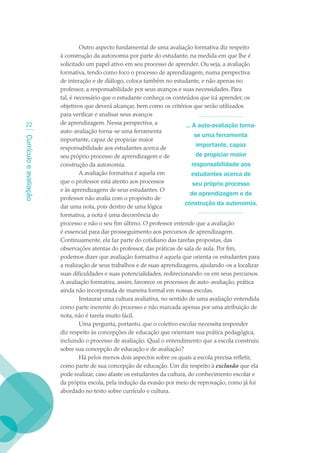 Outro aspecto fundamental de uma avaliação formativa diz respeito
                        à construção da autonomia por parte do estudante, na medida em que lhe é
                        solicitado um papel ativo em seu processo de aprender. Ou seja, a avaliação
                        formativa, tendo como foco o processo de aprendizagem, numa perspectiva
                        de interação e de diálogo, coloca também no estudante, e não apenas no
                        professor, a responsabilidade por seus avanços e suas necessidades. Para
                        tal, é necessário que o estudante conheça os conteúdos que irá aprender, os
                        objetivos que deverá alcançar, bem como os critérios que serão utilizados
                        para verificar e analisar seus avanços
   22                   de aprendizagem. Nessa perspectiva, a               ... A auto-avaliação torna-
                        auto-avaliação torna-se uma ferramenta
                                                                                 se uma ferramenta
Currículo e avaliação




                        importante, capaz de propiciar maior
                        responsabilidade aos estudantes acerca de
                                                                                  importante, capaz
                        seu próprio processo de aprendizagem e de                 de propiciar maior
                        construção da autonomia.                                responsabilidade aos
                                 A avaliação formativa é aquela em             estudantes acerca de
                        que o professor está atento aos processos               seu próprio processo
                        e às aprendizagens de seus estudantes. O
                                                                               de aprendizagem e de
                        professor não avalia com o propósito de
                                                                            construção da autonomia.
                        dar uma nota, pois dentro de uma lógica
                        formativa, a nota é uma decorrência do
                        processo e não o seu fim último. O professor entende que a avaliação
                        é essencial para dar prosseguimento aos percursos de aprendizagem.
                        Continuamente, ela faz parte do cotidiano das tarefas propostas, das
                        observações atentas do professor, das práticas de sala de aula. Por fim,
                        podemos dizer que avaliação formativa é aquela que orienta os estudantes para
                        a realização de seus trabalhos e de suas aprendizagens, ajudando-os a localizar
                        suas dificuldades e suas potencialidades, redirecionando-os em seus percursos.
                        A avaliação formativa, assim, favorece os processos de auto-avaliação, prática
                        ainda não incorporada de maneira formal em nossas escolas.
                                 Instaurar uma cultura avaliativa, no sentido de uma avaliação entendida
                        como parte inerente do processo e não marcada apenas por uma atribuição de
                        nota, não é tarefa muito fácil.
                                 Uma pergunta, portanto, que o coletivo escolar necessita responder
                        diz respeito às concepções de educação que orientam sua prática pedagógica,
                        incluindo o processo de avaliação. Qual o entendimento que a escola construiu
                        sobre sua concepção de educação e de avaliação?
                                 Há pelos menos dois aspectos sobre os quais a escola precisa refletir,
                        como parte de sua concepção de educação. Um diz respeito à exclusão que ela
                        pode realizar, caso afaste os estudantes da cultura, do conhecimento escolar e
                        da própria escola, pela indução da evasão por meio de reprovação, como já foi
                        abordado no texto sobre currículo e cultura.
 