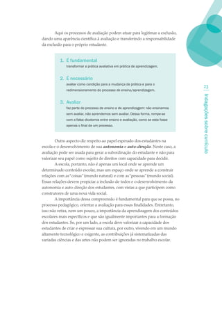 Aqui os processos de avaliação podem atuar para legitimar a exclusão,
dando uma aparência científica à avaliação e transferindo a responsabilidade
da exclusão para o próprio estudante.


          . É fundamental
             transformar a prática avaliativa em prática de aprendizagem.


          2. É necessário
             avaliar como condição para a mudança de prática e para o
                                                                                    23
             redimensionamento do processo de ensino/aprendizagem.




                                                                                  Indagações sobre currículo
          3. Avaliar
             faz parte do processo de ensino e de aprendizagem: não ensinamos
             sem avaliar, não aprendemos sem avaliar. Dessa forma, rompe-se
             com a falsa dicotomia entre ensino e avaliação, como se esta fosse
             apenas o final de um processo.



        Outro aspecto diz respeito ao papel esperado dos estudantes na
escola e o desenvolvimento de sua autonomia e auto-direção. Neste caso, a
avaliação pode ser usada para gerar a subordinação do estudante e não para
valorizar seu papel como sujeito de direitos com capacidade para decidir.
        A escola, portanto, não é apenas um local onde se aprende um
determinado conteúdo escolar, mas um espaço onde se aprende a construir
relações com as “coisas” (mundo natural) e com as “pessoas” (mundo social).
Essas relações devem propiciar a inclusão de todos e o desenvolvimento da
autonomia e auto-direção dos estudantes, com vistas a que participem como
construtores de uma nova vida social.
        A importância dessa compreensão é fundamental para que se possa, no
processo pedagógico, orientar a avaliação para essas finalidades. Entretanto,
isso não retira, nem um pouco, a importância da aprendizagem dos conteúdos
escolares mais específicos e que são igualmente importantes para a formação
dos estudantes. Se, por um lado, a escola deve valorizar a capacidade dos
estudantes de criar e expressar sua cultura, por outro, vivendo em um mundo
altamente tecnológico e exigente, as contribuições já sistematizadas das
variadas ciências e das artes não podem ser ignoradas no trabalho escolar.
 
