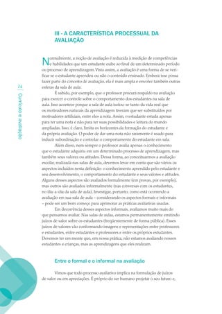III - A CARACTERÍSTICA PROCESSUAL DA
                               AVALIAÇãO


                        N    ormalmente, a noção de avaliação é reduzida à medição de competências
                             e habilidades que um estudante exibe ao final de um determinado período
                        ou processo de aprendizagem. Vista assim, a avaliação é uma forma de se veri-
                        ficar se o estudante aprendeu ou não o conteúdo ensinado. Embora isso possa
                        fazer parte do conceito de avaliação, ela é mais ampla e envolve também outras
  24                    esferas da sala de aula.
                                 É sabido, por exemplo, que o professor procura respaldo na avaliação
Currículo e avaliação




                        para exercer o controle sobre o comportamento dos estudantes na sala de
                        aula. Isso acontece porque a sala de aula isolou-se tanto da vida real que
                        os motivadores naturais da aprendizagem tiveram que ser substituídos por
                        motivadores artificiais, entre eles a nota. Assim, o estudante estuda apenas
                        para ter uma nota e não para ter suas possibilidades e leitura do mundo
                        ampliadas. Isso, é claro, limita os horizontes da formação do estudante e
                        da própria avaliação. O poder de dar uma nota não raramente é usado para
                        induzir subordinação e controlar o comportamento do estudante em sala.
                                 Além disso, nem sempre o professor avalia apenas o conhecimento
                        que o estudante adquiriu em um determinado processo de aprendizagem, mas
                        também seus valores ou atitudes. Dessa forma, ao conceituarmos a avaliação
                        escolar, realizada nas salas de aula, devemos levar em conta que são vários os
                        aspectos incluídos nesta definição: o conhecimento aprendido pelo estudante e
                        seu desenvolvimento, o comportamento do estudante e seus valores e atitudes.
                        Alguns desses aspectos são avaliados formalmente (em provas, por exemplo),
                        mas outros são avaliados informalmente (nas conversas com os estudantes,
                        no dia-a-dia da sala de aula). Investigar, portanto, como está ocorrendo a
                        avaliação em sua sala de aula – considerando os aspectos formais e informais
                        – pode ser um bom começo para aprimorar as práticas avaliativas usadas.
                                 Em decorrência desses aspectos informais, avaliamos muito mais do
                        que pensamos avaliar. Nas salas de aulas, estamos permanentemente emitindo
                        juízos de valor sobre os estudantes (freqüentemente de forma pública). Esses
                        juízos de valores vão conformando imagens e representações entre professores
                        e estudantes, entre estudantes e professores e entre os próprios estudantes.
                        Devemos ter em mente que, em nossa prática, não estamos avaliando nossos
                        estudantes e crianças, mas as aprendizagens que eles realizam.



                               Entre o formal e o informal na avaliação

                               Vimos que todo processo avaliativo implica na formulação de juízos
                        de valor ou em apreciações. É próprio do ser humano projetar o seu futuro e,
 