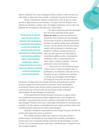 depois, comparar com o que conseguiu, de fato, realizar e emitir um juízo de
valor. Pode-se dizer que, nesse sentido, a avaliação faz parte do ser humano.
        Porém, é importante chamar a atenção para o fato de que se o juízo
de valor é algo inerente ao ser humano, o uso que é feito de tal juízo, com o
objetivo de classificar e excluir, não é. Em páginas anteriores, vimos como isso
depende da concepção de educação que se quer utilizar.
                                           Na sala de aula, boa parte das atividades
                                    que vão sendo realizadas tende a gerar
   No dia-a-dia da sala de          juízos de valor por parte de professores e
    aula, há uma intensa            estudantes. Não é apenas em uma situação             2
 relação entre professores de prova que os juízos se desenvolvem tendo




                                                                                       Indagações sobre currículo
 e estudantes que propicia por base as respostas dadas pelos estudantes.
                                    No dia-a-dia da sala de aula, há uma intensa
    o contínuo emergir de
                                    relação entre professores e estudantes que
   juízos de valor que são          propicia o contínuo emergir de juízos de
 expressos em observações valor que são expressos em observações e
   e comentários públicos           comentários públicos sobre o desempenho
    sobre o desempenho              acadêmico, sobre o comportamento em
     acadêmico, sobre o             sala e sobre os valores e atitudes – tanto de
                                    professores como de estudantes.
 comportamento em sala e
                                            Esses juízos de valor interferem (para
 sobre os valores e atitudes o bem ou para o mal) nas relações entre os
   – tanto de professores           professores e os estudantes. Não são raras as
    como de estudantes.             situações em que os professores começam
                                    a orientar suas estratégias metodológicas
                                    em função de seus juízos de valor sobre os
estudantes, configurando uma situação delicada, principalmente quando
os juízos negativos de valor passam a comandar a ação metodológica
do professor. Nesses casos, há um contínuo prejuízo do estudante, pois
o preconceito que se forma sobre ele termina por retirar as próprias
oportunidades de aprendizagem do estudante.
        O acompanhamento dessas situações revela que, ao agirem assim,
esses professores terminam por afetar negativamente a auto-imagem do
estudante, o que representa um fator contrário à motivação do aluno para a
aprendizagem. Podemos dizer que a reprovação oficializada em uma prova, por
exemplo, é de fato, apenas a conseqüência de uma relação professor-aluno mal
sucedida durante o processo de ensino-aprendizagem.
        Quando o estudante é reprovado em uma situação de prova, de fato, ele
já havia sido reprovado, antes, no processo.
        Foi a relação professor-aluno que o reprovou. Isso deve alertar o
professor para a necessidade de uma relação bem sucedida, motivadora e
positiva para com o estudante durante o processo de aprendizagem, no qual
se evite o uso de procedimentos e ações que contribuam para a criação de uma
auto-imagem negativa.
 