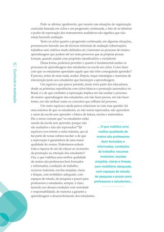 Pode-se afirmar, igualmente, que mesmo nas situações de organização
                        curricular baseada em ciclos e em progressão continuada, o fato de se eliminar
                        o poder de reprovação dos instrumentos avaliativos não significa que não
                        esteja havendo avaliação.
                                 Tanto os ciclos quanto a progressão continuada, em algumas situações,
                        permanecem fazendo uso de técnicas informais de avaliação (observações,
                        trabalhos sem critérios muito definidos etc.) inerentes ao processo de ensino-
                        aprendizagem que podem até ser mais perversos que as próprias provas
                        formais, quando usadas com propósito classificatório e excludente.
  2                             Dessa forma, podemos perceber o quanto é fundamental avaliar os
                        processos de aprendizagem dos estudantes na escola em ciclos. Como fazer
Currículo e avaliação




                        com que os estudantes aprendam aquilo que não vêm conseguindo aprender?
                        É preciso, antes de mais nada, avaliar. Depois, traçar estratégias e maneiras de
                        intervenção junto aos estudantes que favoreçam a aprendizagem.
                                 Um equívoco que parece persistir, ainda entre parte dos educadores,
                        desde as primeiras experiências com ciclos básicos e promoção automática no
                        Brasil, é o de que combater a reprovação implica em não avaliar o processo
                        de ensino-aprendizagem dos estudantes, em não fazer provas, em não fazer
                        testes, em não atribuir notas ou conceitos que reflitam tal processo.
                                 Um outro equívoco ainda parece relacionar-se com essa questão: há
                        uma máxima de que os estudantes, ao não serem reprovados, não aprendem
                        e saem da escola sem aprender o básico de leitura, escrita e matemática.
                        Diz o senso comum que “os estudantes estão
                        saindo da escola sem aprender, porque não
                        são avaliados e não são reprovados!”Tal               ... O que viabiliza uma
                        equívoco nos remete a outra máxima, que já             melhor qualidade de
                        faz parte de nossa cultura escolar: a de que         ensino são professores
                        a reprovação é garantidora de uma maior
                                                                                  bem formados e
                        qualidade do ensino. Poderíamos reduzir
                                                                              informados; condições
                        toda a riqueza do ato de educar ao momento
                        da promoção ou retenção dos estudantes?                de trabalho; recursos
                        Ora, o que viabiliza uma melhor qualidade                 materiais; escolas
                        de ensino são professores bem formados              arejadas, claras e limpas,
                        e informados; condições de trabalho;                com mobiliário adequado,
                        recursos materiais; escolas arejadas, claras         com espaços de estudo,
                        e limpas, com mobiliário adequado, com
                                                                            de pesquisa e prazer para
                        espaços de estudo, de pesquisa e prazer para
                        professores e estudantes, sempre, é claro,         professores e estudantes...
                        fazendo uso dessas condições com seriedade
                        e responsabilidade, de maneira a garantir a
                        aprendizagem e desenvolvimento dos estudantes.
 