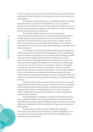 ou série, ou podem ser referenciados no conhecimento que o professor tem do
                        real estágio de desenvolvimento de seus alunos e do percurso que fizeram na
                        aprendizagem.
                                 É importante ressaltar também que os resultados advindos da aplicação
                        dos instrumentos são provisórios e não definitivos. O que o estudante
                        demonstrou não conhecer em um momento poderá vir a conhecer em outro. A
                        questão do tempo de aprendizagem de cada estudante é um fator, na maioria
                        das vezes, pouco levado em consideração.
                                 É importante ressaltar ainda que a simples utilização de
  2                    instrumentos diferenciados de provas e testes (memorial, portfólio, caderno
                        de aprendizagens etc.) já propicia uma vivência de avaliação distinta da
Currículo e avaliação




                        tradicional. O que queremos dizer é que, muitas vezes, a prática concreta
                        leva a uma posterior mudança de concepção de avaliação. A descrição dos
                        instrumentos será colocada mais adiante. Retomemos agora a discussão acerca
                        de sua construção.
                                 A construção dos instrumentos, quando é feita a partir de programas e
                        objetivos gerais, toma como referência tais programas e não as aprendizagens
                        reais dos estudantes ou do grupo. Se, por um lado, isso faz com que a questão
                        do tempo de aprendizagem específico de cada estudante seja um fator
                        quase inexistente na elaboração desse tipo de instrumento, por outro, é um
                        importante fator de geração de eqüidade entre os objetivos e conteúdos que
                        se espera que as escolas ensinem a seus estudantes. Sem isso, correríamos
                        o risco de que cada professor fixasse o seu próprio conteúdo ou nível de
                        aprendizagem para seus estudantes. Dessa forma, a coleta dos dados obtidos
                        com os instrumentos que se referenciam nos programas gerais de ensino
                        revelará aquilo que os estudantes aprenderam ou não aprenderam. Voltaremos
                        a falar desse tipo de instrumento quando examinarmos a avaliação de sistemas
                        de ensino.
                                 O professor, porém, não necessita e não deve limitar-se a esse tipo de
                        instrumento. Ele pode construir outros que sejam mais sensíveis ao estágio de
                        desenvolvimento específico de seus alunos, confiando que tais instrumentos
                        proporcionarão a dimensão da possibilidade, do “vir a saber”, revelando
                        melhor o papel inclusivo da escola e da educação, a crença no potencial do
                        aprendizado do estudante.
                                 Se bem planejados e construídos, os instrumentos (trabalhos, provas,
                        testes, relatórios, portfólios, memoriais, questionários etc.) têm fundamental
                        importância para o processo de aprendizagem ainda que não devam ser usados
                        apenas para a atribuição de notas na perspectiva de aprovação ou reprovação
                        dos estudantes.
                                 O que significa um instrumento de avaliação bem elaborado?
                        Certamente, copiar tarefas de livros didáticos ou planejar atividades, sem se
                        ter a clareza do que estariam objetivando, não são boas estratégias para a
                        elaboração de tais instrumentos.
 