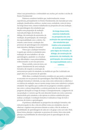 vistas à sua permanência e continuidade nas creches, pré-escolas e escolas de
                        Ensino Fundamental.
                                Podemos considerar também que, tradicionalmente, nossas
                        experiências, principalmente no Ensino Fundamental, são marcadas por uma
                        avaliação classificatória, seletiva e, muitas vezes, excludente, como já vimos.
                        Ao longo desse texto, estamos trabalhando na perspectiva de uma avaliação
                        das aprendizagens dos estudantes que
                        implica uma proposição de avaliação                    Ao longo desse texto,
                        marcada pela lógica da inclusão, do
                                                                               estamos trabalhando
  30                    diálogo, da construção da autonomia, da
                        mediação, da participação, da construção              na perspectiva de uma
                                                                         avaliação das aprendizagens
Currículo e avaliação




                        da responsabilidade com o coletivo. No
                        entanto, como tornar a avaliação dos                    dos estudantes que
                        processos de aprendizagem dos estudantes             implica uma proposição
                        mais interativa, dialógica, formativa?                de avaliação marcada
                                Vimos que a avaliação formativa
                                                                           pela lógica da inclusão, do
                        é aquela que orienta os estudantes para
                        realização de seus trabalhos e de suas
                                                                           diálogo, da construção da
                        aprendizagens, ajudando-os a localizar           autonomia, da mediação, da
                        suas dificuldades e suas potencialidades,         participação, da construção
                        redirecionando-os em seus percursos.              da responsabilidade com o
                                Nesse sentido, como já vimos, um                     coletivo.
                        aspecto fundamental de uma avaliação
                        formativa diz respeito à construção da
                        autonomia por parte do estudante, na medida em que lhe é solicitado um
                        papel ativo em seu processo de aprender.
                                Além disso, a avaliação formativa considera em que ponto o estudante
                        se encontra em seu processo de aprendizagem. Para Villas Boas (2004), a
                        avaliação formativa é criteriada, ou seja, toma como referenciais os objetivos e
                        os critérios de avaliação, mas ao mesmo tempo toma como referência o próprio
                        estudante. Isso significa que a análise de seu progresso considera aspectos
                        tais como o esforço despendido, o contexto particular do seu trabalho e o
                        progresso alcançado ao longo do tempo. Conseqüentemente, o julgamento de
                        sua produção e o retorno que lhe será oferecido levarão em conta o processo
                        desenvolvido pelo estudante e não apenas os critérios estabelecidos para
                        realizar a avaliação. A avaliação formativa é realizada ao longo de todo o
                        processo de ensino e aprendizagem.
                                O professor, trabalhando na perspectiva da avaliação formativa, não
                        está preocupado no dia-a-dia em atribuir notas aos estudantes, mas em
                        observar e registrar seus percursos durante as aulas, a fim de analisar as
                        possibilidades de aprendizagem de cada um e do grupo como um todo. Pode,
                        dessa forma, planejar e replanejar os processos de ensino, bem como pode
                        planejar as possibilidades de intervenção junto às aprendizagens de seus
                        estudantes.
 