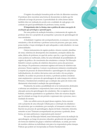 O registro da avaliação formativa pode ser feito de diferentes maneiras.
O professor deve encontrar uma forma de documentar os dados que for
coletando ao longo do processo. A periodicidade de coleta desses dados
também deve ser realizada de acordo com a realidade de cada grupo e do
contexto em geral (possibilidades do professor, turma, escola).
        O importante não é a forma, mas a prática de uma concepção de
avaliação que privilegia a aprendizagem.
        Em uma prática de avaliação formativa, o instrumento de registro do
professor deve ter o propósito de acompanhar o processo de aprendizagem de
seus estudantes.                                                                       31
        A finalidade é registrar este acompanhamento, os avanços e recuos dos




                                                                                   Indagações sobre currículo
estudantes, a fim de informar o professor acerca do processo, para que, assim,
possa mediar e traçar estratégias de ação adequadas a cada estudante e às suas
potencialidades.
        Outros instrumentos de registro podem e devem coexistir: planilhas
de notas, relatórios do desempenho dos estudantes, anotações diárias das
aulas, diários do professor, no qual ele anota o que fez, o que foi produtivo,
como poderia ser melhorado, enfim, há uma infinidade de possibilidades de
registro da prática e do crescimento dos estudantes e crianças. Na Educação
Infantil é comum a prática de relatórios discursivos acerca dos processos
das crianças. Os professores costumam registrar sob forma de relatórios tais
processos. Nesses registros, é comum os professores relatarem considerações
a respeito do processo de desenvolvimento e aprendizagem de cada criança
individualmente, do coletivo (da turma como um todo) e do seu próprio
trabalho. Ao avaliar seu processo de ensino, o professor poderá considerar
mais amplamente o processo de aprendizagem de cada criança e do coletivo.
Portanto, é fundamental considerar que a avaliação das ações de ensino está
diretamente relacionada à avaliação das aprendizagens.
        Finalmente, há ainda a possibilidade de se ter instrumentos destinados
a informar aos estudantes e responsáveis, bem como às secretarias de
educação acerca da aprendizagem dos estudantes. São os registros do tipo
boletins, relatórios quantitativos ou qualitativos. Estes são resumos daquilo
que foi coletado ao longo de um período e expressam não o processo, mas o
resultado do mesmo.
        Cabe-nos refletir acerca do papel desses registros. Seria coerente
com a proposta de uma educação voltada para a construção da cidadania e
da autonomia, que os estudantes, por exemplo, só tomassem contato com o
final de seu processo de aprendizagem, depois de findo o bimestre, trimestre,
semestre ou ano? Estariam acompanhando seu processo e podendo, dessa
forma, ser mais autônomos e responsáveis pelo mesmo?
        No caso da Educação Infantil, essas informações acerca da avaliação da
aprendizagem, ao longo do processo educativo, geralmente são apresentadas
em forma de relatórios de grupo e relatórios individuais, ou ainda, por meio
de reuniões coletivas ou individuais com pais e/ou responsáveis pelas crianças.
Práticas que podem ser incorporadas ao Ensino Fundamental.
 