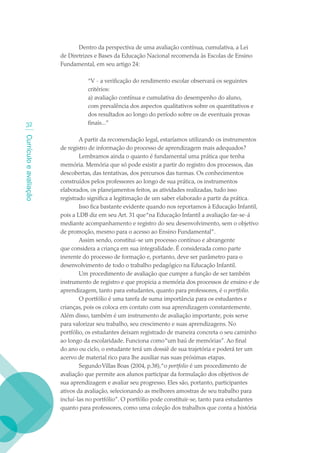 Dentro da perspectiva de uma avaliação contínua, cumulativa, a Lei
                        de Diretrizes e Bases da Educação Nacional recomenda às Escolas de Ensino
                        Fundamental, em seu artigo 24:

                                  “V - a verificação do rendimento escolar observará os seguintes
                                  critérios:
                                  a) avaliação contínua e cumulativa do desempenho do aluno,
                                  com prevalência dos aspectos qualitativos sobre os quantitativos e
                                  dos resultados ao longo do período sobre os de eventuais provas
   32                             finais...”
Currículo e avaliação




                                A partir da recomendação legal, estaríamos utilizando os instrumentos
                        de registro de informação do processo de aprendizagem mais adequados?
                                Lembramos ainda o quanto é fundamental uma prática que tenha
                        memória. Memória que só pode existir a partir do registro dos processos, das
                        descobertas, das tentativas, dos percursos das turmas. Os conhecimentos
                        construídos pelos professores ao longo de sua prática, os instrumentos
                        elaborados, os planejamentos feitos, as atividades realizadas, tudo isso
                        registrado significa a legitimação de um saber elaborado a partir da prática.
                                Isso fica bastante evidente quando nos reportamos à Educação Infantil,
                        pois a LDB diz em seu Art. 31 que “na Educação Infantil a avaliação far-se-á
                        mediante acompanhamento e registro do seu desenvolvimento, sem o objetivo
                        de promoção, mesmo para o acesso ao Ensino Fundamental”.
                                Assim sendo, constitui-se um processo contínuo e abrangente
                        que considera a criança em sua integralidade. É considerada como parte
                        inerente do processo de formação e, portanto, deve ser parâmetro para o
                        desenvolvimento de todo o trabalho pedagógico na Educação Infantil.
                                Um procedimento de avaliação que cumpre a função de ser também
                        instrumento de registro e que propicia a memória dos processos de ensino e de
                        aprendizagem, tanto para estudantes, quanto para professores, é o portfolio.
                                O portfólio é uma tarefa de suma importância para os estudantes e
                        crianças, pois os coloca em contato com sua aprendizagem constantemente.
                        Além disso, também é um instrumento de avaliação importante, pois serve
                        para valorizar seu trabalho, seu crescimento e suas aprendizagens. No
                        portfólio, os estudantes deixam registrado de maneira concreta o seu caminho
                        ao longo da escolaridade. Funciona como “um baú de memórias”. Ao final
                        do ano ou ciclo, o estudante terá um dossiê de sua trajetória e poderá ter um
                        acervo de material rico para lhe auxiliar nas suas próximas etapas.
                                Segundo Villas Boas (2004, p.38),“o portfolio é um procedimento de
                        avaliação que permite aos alunos participar da formulação dos objetivos de
                        sua aprendizagem e avaliar seu progresso. Eles são, portanto, participantes
                        ativos da avaliação, selecionando as melhores amostras de seu trabalho para
                        incluí-las no portfólio”. O portfólio pode constituir-se, tanto para estudantes
                        quanto para professores, como uma coleção dos trabalhos que conta a história
 