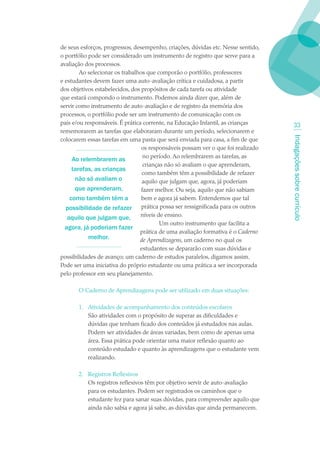 de seus esforços, progressos, desempenho, criações, dúvidas etc. Nesse sentido,
o portfólio pode ser considerado um instrumento de registro que serve para a
avaliação dos processos.
        Ao selecionar os trabalhos que comporão o portfólio, professores
e estudantes devem fazer uma auto-avaliação crítica e cuidadosa, a partir
dos objetivos estabelecidos, dos propósitos de cada tarefa ou atividade
que estará compondo o instrumento. Podemos ainda dizer que, além de
servir como instrumento de auto-avaliação e de registro da memória dos
processos, o portfólio pode ser um instrumento de comunicação com os
pais e/ou responsáveis. É prática corrente, na Educação Infantil, as crianças       33
rememorarem as tarefas que elaboraram durante um período, selecionarem e




                                                                                  Indagações sobre currículo
colocarem essas tarefas em uma pasta que será enviada para casa, a fim de que
                                 os responsáveis possam ver o que foi realizado
                                  no período. Ao relembrarem as tarefas, as
     Ao relembrarem as
                                  crianças não só avaliam o que aprenderam,
     tarefas, as crianças
                                  como também têm a possibilidade de refazer
      não só avaliam o            aquilo que julgam que, agora, já poderiam
      que aprenderam,            fazer melhor. Ou seja, aquilo que não sabiam
    como também têm a            bem e agora já sabem. Entendemos que tal
  possibilidade de refazer prática possa ser ressignificada para os outros
   aquilo que julgam que,        níveis de ensino.
                                         Um outro instrumento que facilita a
  agora, já poderiam fazer
                                 prática de uma avaliação formativa é o Caderno
            melhor.              de Aprendizagens, um caderno no qual os
                                 estudantes se depararão com suas dúvidas e
possibilidades de avanço; um caderno de estudos paralelos, digamos assim.
Pode ser uma iniciativa do próprio estudante ou uma prática a ser incorporada
pelo professor em seu planejamento.

       O Caderno de Aprendizagens pode ser utilizado em duas situações:

       1. Atividades de acompanhamento dos conteúdos escolares
          São atividades com o propósito de superar as dificuldades e
          dúvidas que tenham ficado dos conteúdos já estudados nas aulas.
          Podem ser atividades de áreas variadas, bem como de apenas uma
          área. Essa prática pode orientar uma maior reflexão quanto ao
          conteúdo estudado e quanto às aprendizagens que o estudante vem
          realizando.

       2. Registros Reflexivos
          Os registros reflexivos têm por objetivo servir de auto-avaliação
          para os estudantes. Podem ser registrados os caminhos que o
          estudante fez para sanar suas dúvidas, para compreender aquilo que
          ainda não sabia e agora já sabe, as dúvidas que ainda permanecem.
 